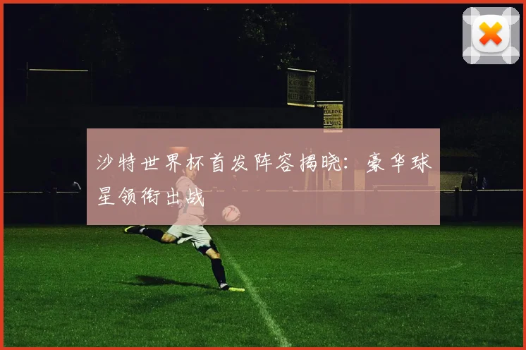 沙特世界杯首发阵容揭晓：豪华球星领衔出战