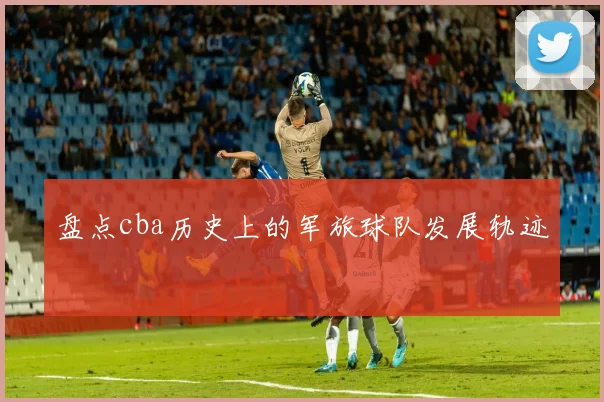 盘点cba历史上的军旅球队发展轨迹