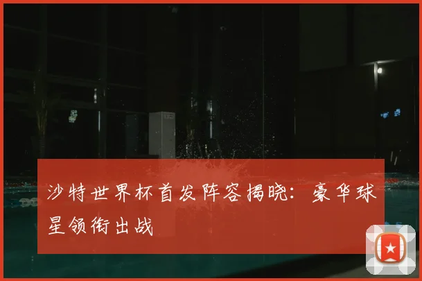 沙特世界杯首发阵容揭晓：豪华球星领衔出战