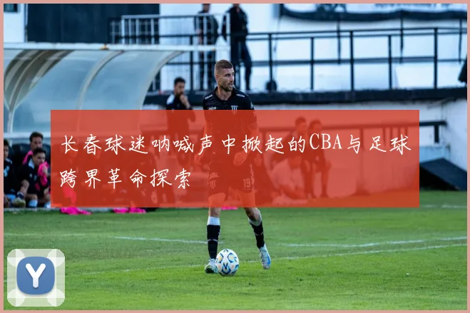 长春球迷呐喊声中掀起的CBA与足球跨界革命探索